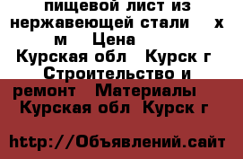 пищевой лист из нержавеющей стали  1 х 2  м. › Цена ­ 2 200 - Курская обл., Курск г. Строительство и ремонт » Материалы   . Курская обл.,Курск г.